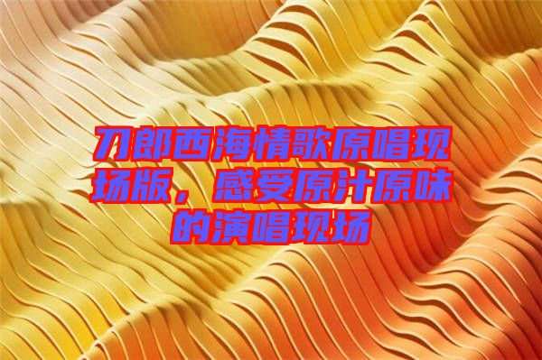 刀郎西海情歌原唱現(xiàn)場版，感受原汁原味的演唱現(xiàn)場