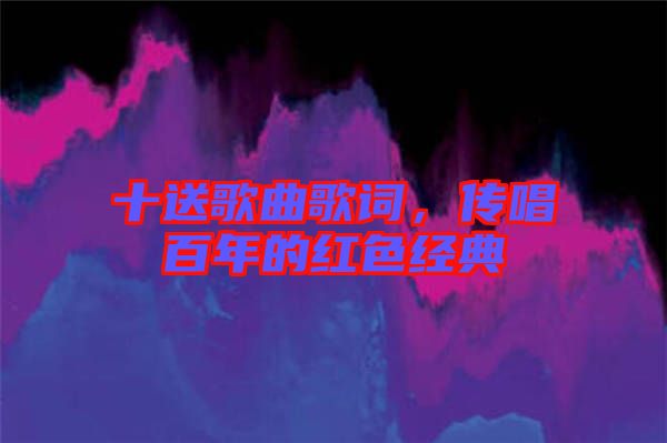 十送歌曲歌詞，傳唱百年的紅色經(jīng)典
