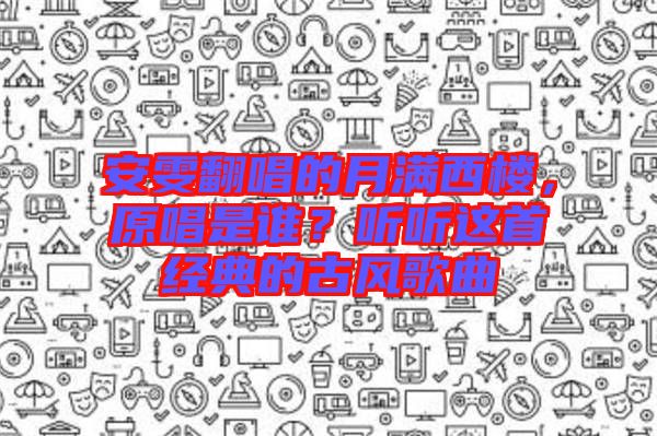 安雯翻唱的月滿西樓，原唱是誰？聽聽這首經(jīng)典的古風(fēng)歌曲