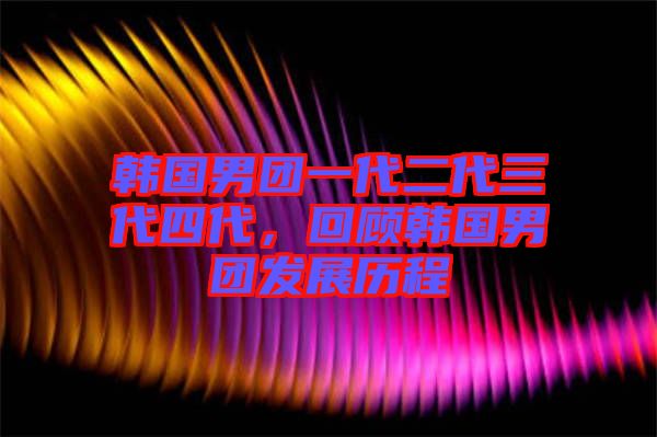 韓國男團(tuán)一代二代三代四代，回顧韓國男團(tuán)發(fā)展歷程