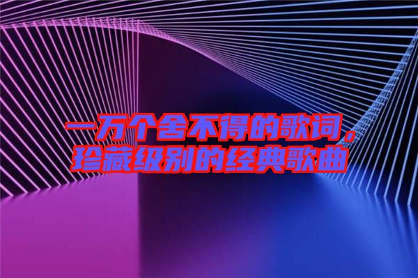 一萬(wàn)個(gè)舍不得的歌詞，珍藏級(jí)別的經(jīng)典歌曲