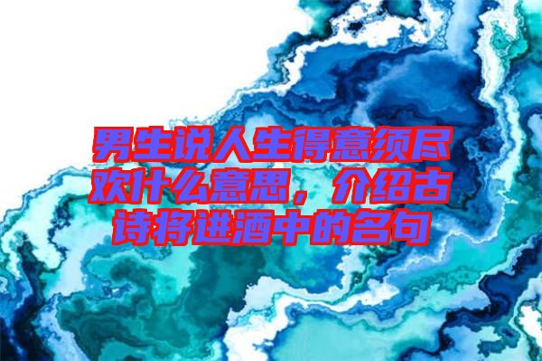 男生說人生得意須盡歡什么意思，介紹古詩將進酒中的名句