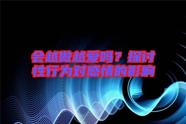 會(huì)越做越愛嗎？探討性行為對(duì)感情的影響
