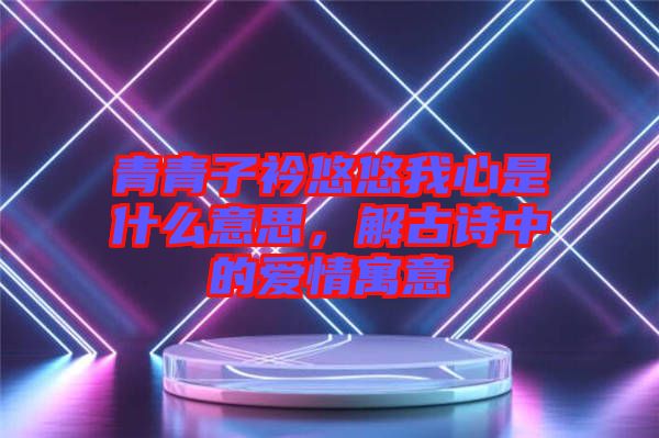 青青子衿悠悠我心是什么意思，解古詩中的愛情寓意