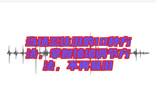 當場忍住淚的10種方法，掌握情緒調(diào)節(jié)方法，不再易淚
