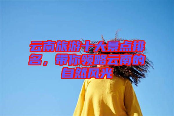 云南旅游十大景點(diǎn)排名，帶你領(lǐng)略云南的自然風(fēng)光