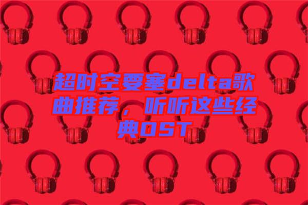 超時空要塞delta歌曲推薦，聽聽這些經(jīng)典OST