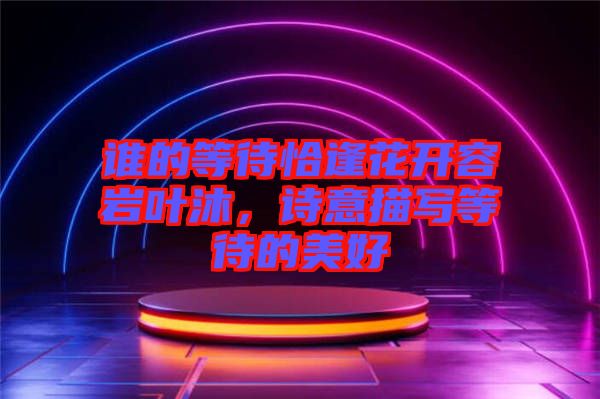 誰(shuí)的等待恰逢花開(kāi)容巖葉沐，詩(shī)意描寫(xiě)等待的美好
