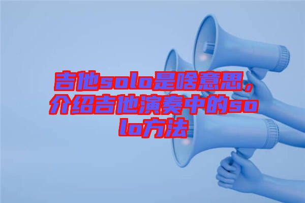 吉他solo是啥意思，介紹吉他演奏中的solo方法