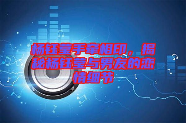 楊鈺瑩手牽相印，揭秘楊鈺瑩與男友的戀情細(xì)節(jié)