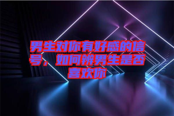 男生對你有好感的信號，如何辨男生是否喜歡你