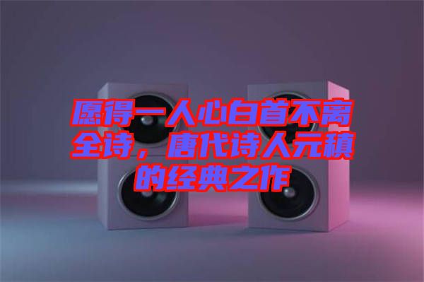 愿得一人心白首不離全詩(shī)，唐代詩(shī)人元稹的經(jīng)典之作
