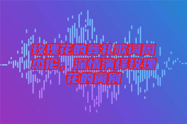 玫瑰花的葬禮歌詞周杰倫，深情演繹玫瑰花的離別