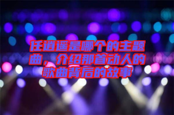 任逍遙是哪個(gè)的主題曲，介紹那首動(dòng)人的歌曲背后的故事