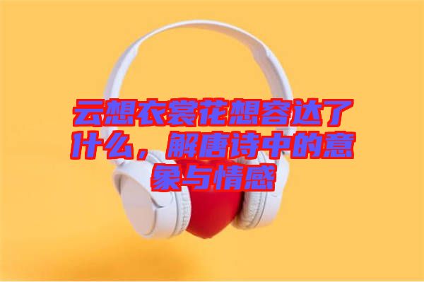 云想衣裳花想容達(dá)了什么，解唐詩(shī)中的意象與情感