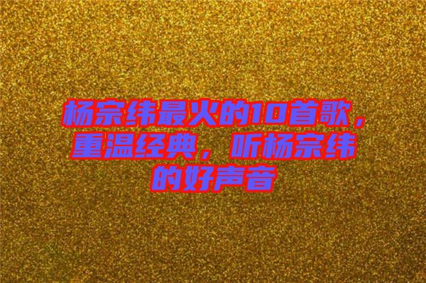 楊宗緯最火的10首歌，重溫經(jīng)典，聽楊宗緯的好聲音