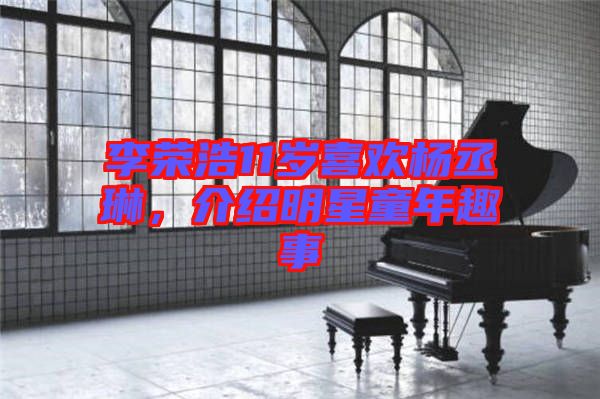 李榮浩11歲喜歡楊丞琳，介紹明星童年趣事