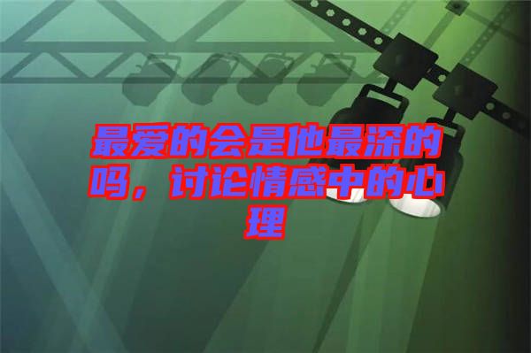 最愛(ài)的會(huì)是他最深的嗎，討論情感中的心理