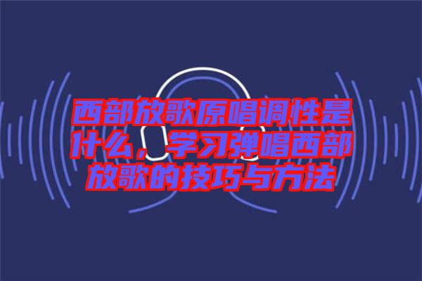 西部放歌原唱調(diào)性是什么，學(xué)習(xí)彈唱西部放歌的技巧與方法