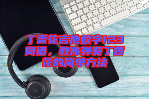 丁香花吉他數(shù)字123簡(jiǎn)譜，教你彈奏丁香花的簡(jiǎn)單方法