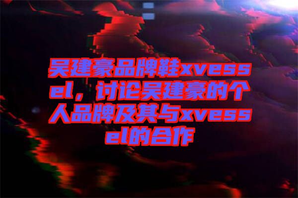 吳建豪品牌鞋xvessel，討論吳建豪的個人品牌及其與xvessel的合作