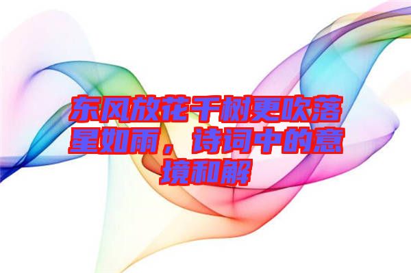 東風(fēng)放花千樹更吹落星如雨，詩詞中的意境和解