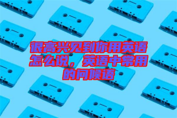很高興見(jiàn)到你用英語(yǔ)怎么說(shuō)，英語(yǔ)中常用的問(wèn)候語(yǔ)