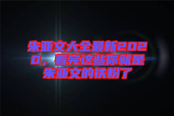 朱亞文大全最新2020，看完這些你就是朱亞文的鐵粉了