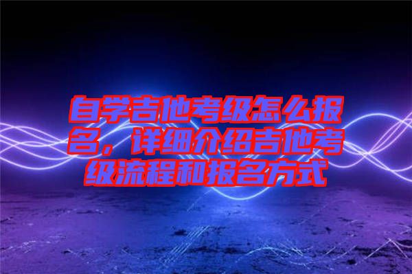 自學(xué)吉他考級怎么報名，詳細介紹吉他考級流程和報名方式