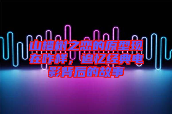 山楂樹之戀的原型現(xiàn)在咋樣，追憶經(jīng)典電影背后的故事
