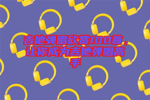 吉他彈唱欣賞100首，讓你成為吉他彈唱高手
