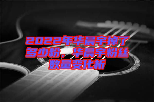 2022年華晨宇掉了多少粉，華晨宇粉絲數(shù)量變化析
