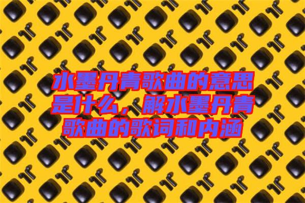 水墨丹青歌曲的意思是什么，解水墨丹青歌曲的歌詞和內(nèi)涵