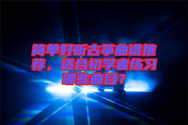 簡(jiǎn)單好聽(tīng)古箏曲譜推薦，適合初學(xué)者練習(xí)哪些曲目？