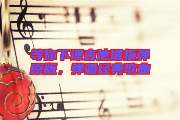 等你下課吉他譜指彈原版，彈唱經(jīng)典歌曲