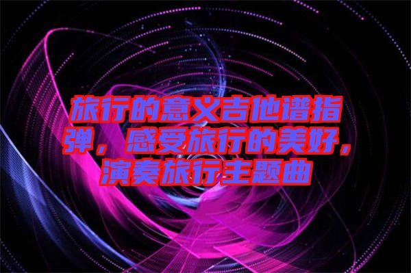 旅行的意義吉他譜指彈，感受旅行的美好，演奏旅行主題曲