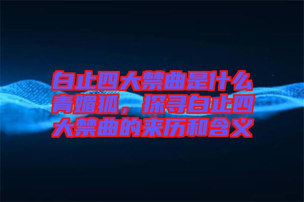白止四大禁曲是什么青媚狐，探尋白止四大禁曲的來(lái)歷和含義