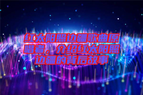紅太陽照邊疆歌曲原唱者，介紹紅太陽照邊疆的背后故事