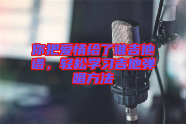 你把愛(ài)情給了誰(shuí)吉他譜，輕松學(xué)習(xí)吉他彈唱方法