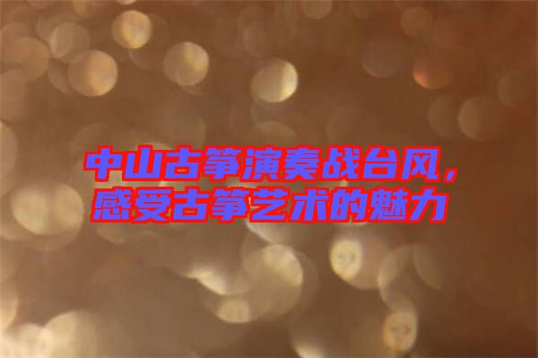 中山古箏演奏戰(zhàn)臺風(fēng)，感受古箏藝術(shù)的魅力