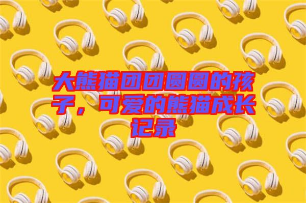 大熊貓團(tuán)團(tuán)圓圓的孩子，可愛的熊貓成長記錄