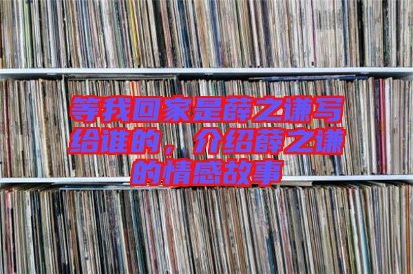 等我回家是薛之謙寫給誰的，介紹薛之謙的情感故事