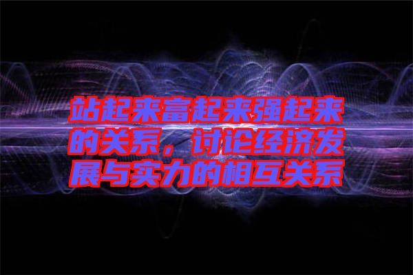 站起來富起來強起來的關(guān)系，討論經(jīng)濟發(fā)展與實力的相互關(guān)系