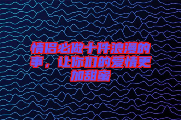 情侶必做十件浪漫的事，讓你們的愛(ài)情更加甜蜜