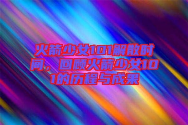 火箭少女101解散時間，回顧火箭少女101的歷程與成果