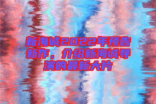 新海誠2022年預(yù)告新作，介紹新海誠導(dǎo)演的最新大片
