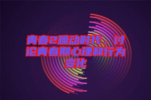 青春2躁動時代，討論青春期心理和行為變化