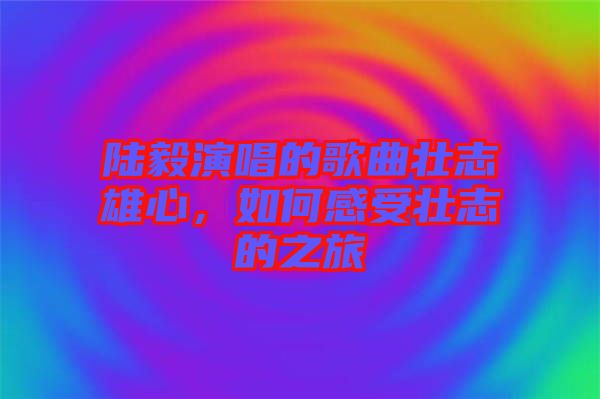 陸毅演唱的歌曲壯志雄心，如何感受壯志的之旅