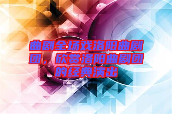 曲劇全場戲洛陽曲劇團，欣賞洛陽曲劇團的經(jīng)典演出