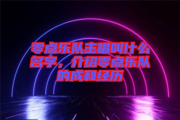 零點(diǎn)樂(lè)隊(duì)主唱叫什么名字，介紹零點(diǎn)樂(lè)隊(duì)的成和經(jīng)歷